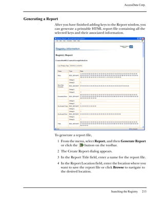AccessData Corp.



Generating a Report
                 After you have finished adding keys to the Report window, you
                 can generate a printable HTML report file containing all the
                 selected keys and their associated information.




                 To generate a report file,
                  1 From the menu, select Report, and then Generate Report
                      or click the    button on the toolbar.
                  2 The Create Report dialog appears.
                  3 In the Report Title field, enter a name for the report file.
                  4 In the Report Location field, enter the location where you
                      want to save the report file or click Browse to navigate to
                      the desired location.




                                                         Searching the Registry   213
 