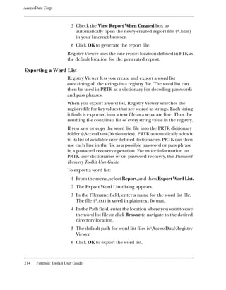 AccessData Corp.



                           5 Check the View Report When Created box to
                              automatically open the newly-created report file (*.htm)
                              in your Internet browser.
                           6 Click OK to generate the report file.
                         Registry Viewer uses the case report location defined in FTK as
                         the default location for the generated report.

Exporting a Word List
                         Registry Viewer lets you create and export a word list
                         containing all the strings in a registry file. The word list can
                         then be used in PRTK as a dictionary for decoding passwords
                         and pass phrases.
                         When you export a word list, Registry Viewer searches the
                         registry file for key values that are stored as strings. Each string
                         it finds is exported into a text file as a separate line. Thus the
                         resulting file contains a list of every string value in the registry.
                         If you save or copy the word list file into the PRTK dictionary
                         folder (AccessDataDictionaries), PRTK automatically adds it
                         to its list of available user-defined dictionaries. PRTK can then
                         use each line in the file as a possible password or pass phrase
                         in a password recovery operation. For more information on
                         PRTK user dictionaries or on password recovery, the Password
                         Recovery Toolkit User Guide.
                         To export a word list:
                           1 From the menu, select Report, and then Export Word List.
                           2 The Export Word List dialog appears.
                           3 In the Filename field, enter a name for the word list file.
                              The file (*.txt) is saved in plain-text format.
                           4 In the Path field, enter the location where you want to save
                              the word list file or click Browse to navigate to the desired
                              directory location.
                           5 The default path for word list files is AccessDataRegistry
                              Viewer.
                           6 Click OK to export the word list.



214    Forensic Toolkit User Guide
 