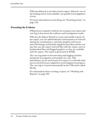 AccessData Corp.



                         FTK uses dtSearch as its index search engine. dtSearch, one of
                         the leading search tools available, can quickly search gigabytes
                         of text.
                         For more information on searching, see “Searching a Case” on
                         page 149.

Presenting the Evidence
                         FTK presents computer evidence by creating a case report and
                         case log to document the evidence and investigation results.
                         FTK uses the Report Wizard to create and modify reports. In
                         the report, you can add bookmarks (information you selected
                         during the examination), customize graphics references,
                         select file listings, and include supplementary files and the case
                         log. You can also export selected files with the report, such as
                         bookmarked files and flagged graphics, so they are available
                         with the report. The report is generated in HTML.
                         The case log assists in documenting and logging activities
                         during the investigation and analysis of a case. This
                         information can be used as part of a report or to identify what
                         has occurred if you are assigned to an investigation in progress.
                         The case log is created automatically by the FTK and is called
                         ftk.log.
                         For information about creating a report, see “Working with
                         Reports” on page 221.




10     Forensic Toolkit User Guide
 