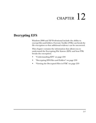 CHAPTER                12
Decrypting EFS
          Windows 2000 and XP Professional include the ability to
          encrypt files and folders. Forensic Toolkit (FTK) can break the
          file encryption so that additional evidence can be uncovered.
          This chapter contains the information that allows you to
          understand the Encrypting File System (EFS) and how FTK
          breaks the encryption:
              “Understanding EFS” on page 218
              “Decrypting EFS Files and Folders” on page 218
              “Viewing the Decrypted Files in FTK” on page 219




                                                                      217
 