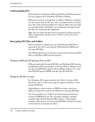 AccessData Corp.



Understanding EFS
                         EFS is built in to Windows 2000 and Windows XP Professional.
                         It is not supported in Windows XP Home Edition.
                         EFS can be used to encrypt files or folders. EFS files or folders
                         can be viewed only by the user who encrypted them or by the
                         user who is the authorized Recovery Agent. When the user logs
                         in, encrypted files and folders are seamlessly decrypted and
                         the files are automatically displayed.
                         Note: There are certain files that cannot be encrypted, including system files,
                         NTFS compressed files, and files in the C:Windows_System_Root and its
                         subdirectories.

Decrypting EFS Files and Folders
                         When evidence is added to a case and Decrypt EFS Files is
                         selected in the New Case Wizard, FTK launches PRTK and
                         decrypts EFS files.
                         The following sections review the requirements to decrypt EFS
                         files on Windows 2000 and XP systems.

Windows 2000 and XP Systems Prior to SP1
                         FTK automatically decrypts EFS files on Windows 2000 systems
                         and Windows XP systems prior to Service Pack 1. Simply select
                         the Decrypt EFS Files option when adding evidence to a case
                         and FTK will launch PRTK and decrypt the EFS files.

Windows XP SP1 or Later
                         For Windows XP systems with Service Pack 1 or later, FTK
                         needs the user’s or Recovery Agent’s password before it can
                         decrypt EFS files.
                         Depending on what version of PRTK you have, there are
                         different steps that need to be followed to decrypt EFS files.
                         The Password Recovery Toolkit User Guide associated with the
                         version of PRTK that you are running contains a chapter
                         entitled “Specialized Password Recoveries.” This chapter
                         includes information on recovering EFS files. Follow the steps
                         in this section to decrypt the files.


218    Forensic Toolkit User Guide
 