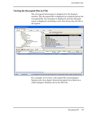 AccessData Corp.



Viewing the Decrypted Files in FTK
                 The decrypted information is displayed in the Explore
                 window. The decrypted file is displayed as a subitem below the
                 encrypted file, the metadata is displayed, and the full path
                 name is displayed, including a note that shows that the file is
                 decrypted.




                 For example, if you have a decrypted file named Jupiter
                 Statistics.xls, then Jupiter Statistics[decrypted].xls is listed as a
                 child of Jupiter Statistics.xls in the File List.




                                                                    Decrypting EFS       219
 