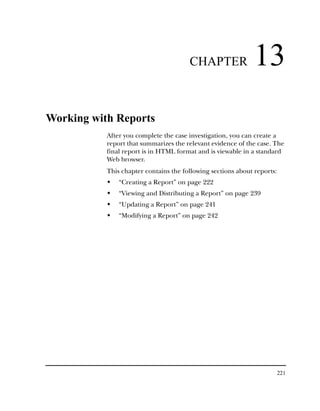 CHAPTER                13
Working with Reports
           After you complete the case investigation, you can create a
           report that summarizes the relevant evidence of the case. The
           final report is in HTML format and is viewable in a standard
           Web browser.
           This chapter contains the following sections about reports:
               “Creating a Report” on page 222
               “Viewing and Distributing a Report” on page 239
               “Updating a Report” on page 241
               “Modifying a Report” on page 242




                                                                         221
 
