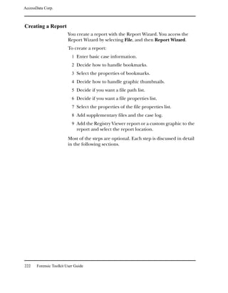AccessData Corp.



Creating a Report
                         You create a report with the Report Wizard. You access the
                         Report Wizard by selecting File, and then Report Wizard.
                         To create a report:
                           1 Enter basic case information.
                           2 Decide how to handle bookmarks.
                           3 Select the properties of bookmarks.
                           4 Decide how to handle graphic thumbnails.
                           5 Decide if you want a file path list.
                           6 Decide if you want a file properties list.
                           7 Select the properties of the file properties list.
                           8 Add supplementary files and the case log.
                           9 Add the Registry Viewer report or a custom graphic to the
                              report and select the report location.
                         Most of the steps are optional. Each step is discussed in detail
                         in the following sections.




222    Forensic Toolkit User Guide
 