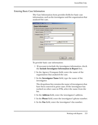 AccessData Corp.



Entering Basic Case Information
                  The Case Information form provides fields for basic case
                  information, such as the investigator and the organization that
                  analyzed the case.




                  To provide basic case information:
                    1 If you want to include the investigator information, check
                      the Include Investigator Information in Report box.
                    2 In the Agency/Company field, enter the name of the
                      organization that analyzed the case.
                    3 In the Investigator Name field, type the name of the
                      investigator.
                      The drop-down list contains the name of investigators that
                      have been entered in prior cases. If the investigator has
                      worked on other cases in FTK, select the name from the
                      list.
                    4 In the Address field, enter the investigator’s address.
                    5 In the Phone field, enter the investigator’s phone number.
                    6 In the Fax field, enter the investigator’s fax number.




                                                          Working with Reports   223
 