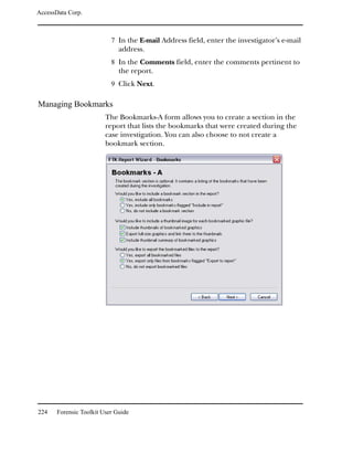 AccessData Corp.



                           7 In the E-mail Address field, enter the investigator’s e-mail
                              address.
                           8 In the Comments field, enter the comments pertinent to
                              the report.
                           9 Click Next.

Managing Bookmarks
                         The Bookmarks-A form allows you to create a section in the
                         report that lists the bookmarks that were created during the
                         case investigation. You can also choose to not create a
                         bookmark section.




224    Forensic Toolkit User Guide
 