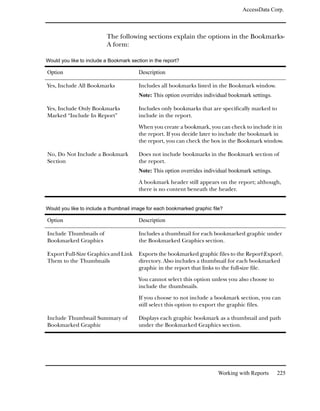 AccessData Corp.



                          The following sections explain the options in the Bookmarks-
                          A form:

Would you like to include a Bookmark section in the report?

Option                                   Description

Yes, Include All Bookmarks               Includes all bookmarks listed in the Bookmark window.
                                         Note: This option overrides individual bookmark settings.

Yes, Include Only Bookmarks              Includes only bookmarks that are specifically marked to
Marked “Include In Report”               include in the report.

                                         When you create a bookmark, you can check to include it in
                                         the report. If you decide later to include the bookmark in
                                         the report, you can check the box in the Bookmark window.

No, Do Not Include a Bookmark            Does not include bookmarks in the Bookmark section of
Section                                  the report.
                                         Note: This option overrides individual bookmark settings.

                                         A bookmark header still appears on the report; although,
                                         there is no content beneath the header.


Would you like to include a thumbnail image for each bookmarked graphic file?

Option                                   Description

Include Thumbnails of                    Includes a thumbnail for each bookmarked graphic under
Bookmarked Graphics                      the Bookmarked Graphics section.

Export Full-Size Graphics and Link       Exports the bookmarked graphic files to the ReportExport
Them to the Thumbnails                   directory. Also includes a thumbnail for each bookmarked
                                         graphic in the report that links to the full-size file.

                                         You cannot select this option unless you also choose to
                                         include the thumbnails.

                                         If you choose to not include a bookmark section, you can
                                         still select this option to export the graphic files.

Include Thumbnail Summary of             Displays each graphic bookmark as a thumbnail and path
Bookmarked Graphic                       under the Bookmarked Graphics section.




                                                                           Working with Reports      225
 