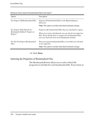 AccessData Corp.




Would you like to export the bookmarked files to the report?

Option                                   Description

Yes, Export All Bookmarked Files         Exports all bookmarked files to the ReportExport
                                         directory.
                                         Note: This option overrides individual bookmark settings.

Yes, Export Only Files from              Exports only bookmarked files that are checked to export.
Bookmarks Marked “Export to
Report”                                  When you create a bookmark, you can check it to export its
                                         files. If you decide later to export the bookmarked files,
                                         you can check the box in the Bookmark window.

No, Do Not Export Bookmarked             Does not export bookmarked files, even if they are checked
Files                                    to be exported.
                                         Note: This option overrides individual bookmark settings.


                            10 Click Next.

Selecting the Properties of Bookmarked Files
                           The Bookmarks-B form allows you to select which file
                           properties to include for each bookmarked file. If you chose to




226    Forensic Toolkit User Guide
 