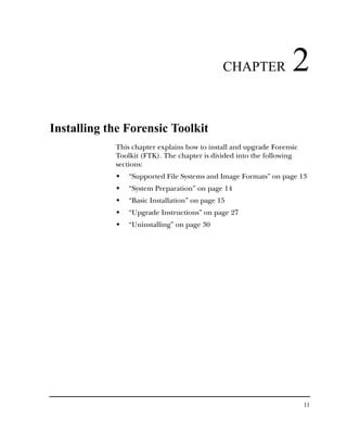 CHAPTER              2
Installing the Forensic Toolkit
            This chapter explains how to install and upgrade Forensic
            Toolkit (FTK). The chapter is divided into the following
            sections:
                “Supported File Systems and Image Formats” on page 13
                “System Preparation” on page 14
                “Basic Installation” on page 15
                “Upgrade Instructions” on page 27
                “Uninstalling” on page 30




                                                                        11
 