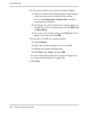 AccessData Corp.



                           4 If you want to define a new column settings template:
                               4a Check or uncheck the Column Names, depending on
                                     which ones you want to include in the setting.
                                     You can click Select All or Unselect All to mark or
                                     unmark all the columns.
                               4b To change the order in which the columns appear in
                                     the File List, select a column name and click Move Up
                                     or Move Down.
                               4c To create a new column setting, click Save As, enter a
                                     name in the field, and click OK.
                           5 If you want to modify an existing template:
                               5a Click Columns.
                               5b Select the column setting you want to modify.
                               5c Modify the Column Settings form.
                               5d Click Save, then Close, and then OK.
                              For more information about the Column Settings form,
                              see “Customizing Columns” on page 249.
                           6 Click Next.




228    Forensic Toolkit User Guide
 