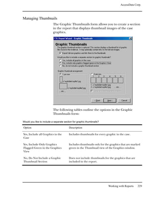 AccessData Corp.



Managing Thumbnails
                           The Graphic Thumbnails form allows you to create a section
                           in the report that displays thumbnail images of the case
                           graphics.




                           The following tables outline the options in the Graphic
                           Thumbnails form:

Would you like to include a separate section for graphic thumbnails?

Option                                   Description

Yes, Include all Graphics in the         Includes thumbnails for every graphic in the case.
Case

Yes, Include Only Graphics               Includes thumbnails only for the graphics that are marked
Flagged Green in the Graphics            green in the Thumbnail view of the Graphics window.
View

No, Do Not Include a Graphic             Does not include thumbnails for the graphics that are
Thumbnail Section                        included in the report.




                                                                         Working with Reports    229
 