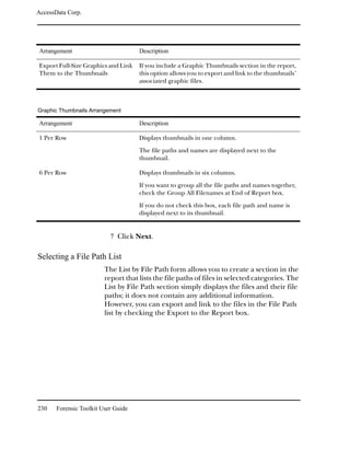 AccessData Corp.




Arrangement                          Description

Export Full-Size Graphics and Link   If you include a Graphic Thumbnails section in the report,
Them to the Thumbnails               this option allows you to export and link to the thumbnails’
                                     associated graphic files.



Graphic Thumbnails Arrangement

Arrangement                          Description

1 Per Row                            Displays thumbnails in one column.

                                     The file paths and names are displayed next to the
                                     thumbnail.

6 Per Row                            Displays thumbnails in six columns.

                                     If you want to group all the file paths and names together,
                                     check the Group All Filenames at End of Report box.

                                     If you do not check this box, each file path and name is
                                     displayed next to its thumbnail.


                           7 Click Next.

Selecting a File Path List
                         The List by File Path form allows you to create a section in the
                         report that lists the file paths of files in selected categories. The
                         List by File Path section simply displays the files and their file
                         paths; it does not contain any additional information.
                         However, you can export and link to the files in the File Path
                         list by checking the Export to the Report box.




230    Forensic Toolkit User Guide
 