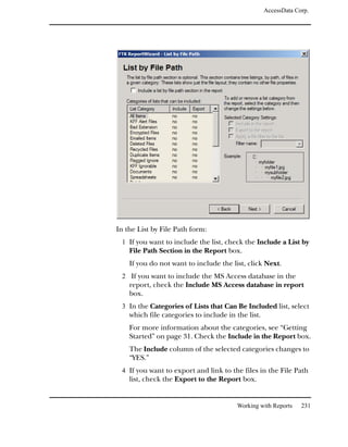 AccessData Corp.




In the List by File Path form:
 1 If you want to include the list, check the Include a List by
    File Path Section in the Report box.
    If you do not want to include the list, click Next.
 2 If you want to include the MS Access database in the
    report, check the Include MS Access database in report
    box.
 3 In the Categories of Lists that Can Be Included list, select
    which file categories to include in the list.
    For more information about the categories, see “Getting
    Started” on page 31. Check the Include in the Report box.
    The Include column of the selected categories changes to
    “YES.”
 4 If you want to export and link to the files in the File Path
    list, check the Export to the Report box.


                                        Working with Reports     231
 