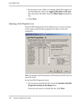 AccessData Corp.



                           5 If you want to use a filter to manage which files appear in
                              the File Path list, check the Apply a File Filter to the List
                              box and select the filter from the Filter Name drop-down
                              list.
                           6 Click Next.

Selecting a File Properties List
                         The List File Properties-A form allows you to create a section
                         in the report that lists file properties for files in selected
                         categories.




                         Note: You designate which file properties will be listed for each file in the next
                         step of the wizard.

                         In the List File Properties form:
                           1 If you want to include the list, check the Include a List File
                              Properties Section in the Report box.
                              If you do not want to include the list, click Next.




232    Forensic Toolkit User Guide
 