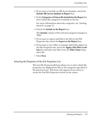 AccessData Corp.



                      2 If you want to include an MS Access database, check the
                        Include MS Access database in Report box.
                      3 In the Categories of Lists to Be Included in the Report list,
                        select which file categories to include in the list.
                        For more information about the categories, see “Getting
                        Started” on page 31.
                      4 Check the Include in the Report box.
                        The Include column of the selected categories changes to
                        “YES.”
                      5 If you want to export and link to the files in the File
                        Properties list, check the Export to the Report box.
                      6 If you want to use a filter to manage which files appear in
                        the File Properties list, check the Apply a File Filter to the
                        List box and select the filter from the Filter Name drop-
                        down list.
                      7 Click Next.

Selecting the Properties of the File Properties List
                    The List File Properties-B form allows you to select which file
                    properties are displayed for files in the categories specified in
                    the previous form. This form only appears if you chose to
                    create the List File Properties section in the report.




                                                             Working with Reports   233
 