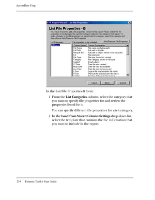 AccessData Corp.




                         In the List File Properties-B form:
                           1 From the List Categories column, select the category that
                              you want to specify file properties for and review the
                              properties listed for it.
                              You can specify different file properties for each category.
                           2 In the Load from Stored Column Settings drop-down list,
                              select the template that contains the file information that
                              you want to include in the report.




234    Forensic Toolkit User Guide
 