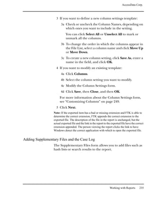 AccessData Corp.



                    3 If you want to define a new column settings template:
                        3a Check or uncheck the Column Names, depending on
                             which ones you want to include in the setting.
                             You can click Select All or Unselect All to mark or
                             unmark all the columns.
                        3b To change the order in which the columns appear in
                             the File List, select a column name and click Move Up
                             or Move Down.
                        3c To create a new column setting, click Save As, enter a
                             name in the field, and click OK.
                    4 If you want to modify an existing template:
                        4a Click Columns.
                        4b Select the column setting you want to modify.
                        4c Modify the Column Settings form.
                        4d Click Save, then Close, and then OK.
                       For more information about the Column Settings form,
                       see “Customizing Columns” on page 249.
                    5 Click Next.
                  Note: If the exported item has a bad or missing extension and FTK is able to
                  determine the correct extension, FTK appends the correct extension to the
                  exported file. The description of the file in the report is unchanged, but the
                  actual exported file and the link in the report to the exported file have the correct
                  extension appended. The person viewing the report clicks the link to have
                  Windows detect the correct application with which to open the exported file.


Adding Supplementary Files and the Case Log
                  The Supplementary Files form allows you to add files such as
                  hash lists or search results to the report.




                                                                       Working with Reports        235
 
