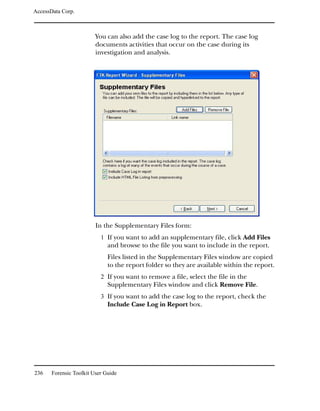 AccessData Corp.



                         You can also add the case log to the report. The case log
                         documents activities that occur on the case during its
                         investigation and analysis.




                         In the Supplementary Files form:
                           1 If you want to add an supplementary file, click Add Files
                              and browse to the file you want to include in the report.
                              Files listed in the Supplementary Files window are copied
                              to the report folder so they are available within the report.
                           2 If you want to remove a file, select the file in the
                              Supplementary Files window and click Remove File.
                           3 If you want to add the case log to the report, check the
                              Include Case Log in Report box.




236    Forensic Toolkit User Guide
 