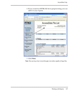 AccessData Corp.



  4 If you created an HTML file list in preprocessing, you can
     add it to your reports.




  5 Click Next.
Note: The case log is best viewed through a text editor capable of large files.




                                                  Working with Reports      237
 