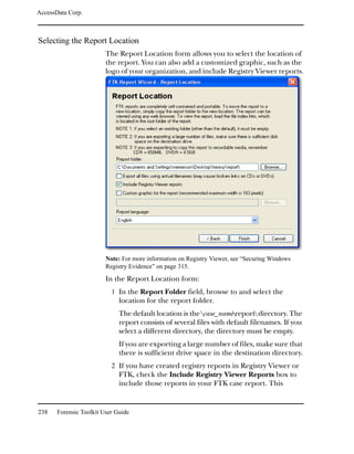 AccessData Corp.



Selecting the Report Location
                         The Report Location form allows you to select the location of
                         the report. You can also add a customized graphic, such as the
                         logo of your organization, and include Registry Viewer reports.




                         Note: For more information on Registry Viewer, see “Securing Windows
                         Registry Evidence” on page 315.

                         In the Report Location form:
                           1 In the Report Folder field, browse to and select the
                              location for the report folder.
                              The default location is the case_namereport directory. The
                              report consists of several files with default filenames. If you
                              select a different directory, the directory must be empty.
                              If you are exporting a large number of files, make sure that
                              there is sufficient drive space in the destination directory.
                           2 If you have created registry reports in Registry Viewer or
                              FTK, check the Include Registry Viewer Reports box to
                              include those reports in your FTK case report. This


238    Forensic Toolkit User Guide
 