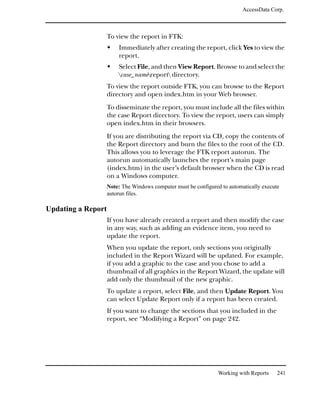 AccessData Corp.



                    To view the report in FTK:
                        Immediately after creating the report, click Yes to view the
                        report.
                        Select File, and then View Report. Browse to and select the
                        case_namereport directory.
                    To view the report outside FTK, you can browse to the Report
                    directory and open index.htm in your Web browser.
                    To disseminate the report, you must include all the files within
                    the case Report directory. To view the report, users can simply
                    open index.htm in their browsers.
                    If you are distributing the report via CD, copy the contents of
                    the Report directory and burn the files to the root of the CD.
                    This allows you to leverage the FTK report autorun. The
                    autorun automatically launches the report’s main page
                    (index.htm) in the user’s default browser when the CD is read
                    on a Windows computer.
                    Note: The Windows computer must be configured to automatically execute
                    autorun files.

Updating a Report
                    If you have already created a report and then modify the case
                    in any way, such as adding an evidence item, you need to
                    update the report.
                    When you update the report, only sections you originally
                    included in the Report Wizard will be updated. For example,
                    if you add a graphic to the case and you chose to add a
                    thumbnail of all graphics in the Report Wizard, the update will
                    add only the thumbnail of the new graphic.
                    To update a report, select File, and then Update Report. You
                    can select Update Report only if a report has been created.
                    If you want to change the sections that you included in the
                    report, see “Modifying a Report” on page 242.




                                                                 Working with Reports    241
 