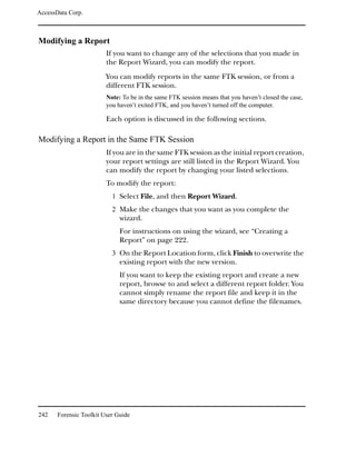 AccessData Corp.



Modifying a Report
                         If you want to change any of the selections that you made in
                         the Report Wizard, you can modify the report.
                         You can modify reports in the same FTK session, or from a
                         different FTK session.
                         Note: To be in the same FTK session means that you haven’t closed the case,
                         you haven’t exited FTK, and you haven’t turned off the computer.

                         Each option is discussed in the following sections.

Modifying a Report in the Same FTK Session
                         If you are in the same FTK session as the initial report creation,
                         your report settings are still listed in the Report Wizard. You
                         can modify the report by changing your listed selections.
                         To modify the report:
                           1 Select File, and then Report Wizard.
                           2 Make the changes that you want as you complete the
                              wizard.
                              For instructions on using the wizard, see “Creating a
                              Report” on page 222.
                           3 On the Report Location form, click Finish to overwrite the
                              existing report with the new version.
                              If you want to keep the existing report and create a new
                              report, browse to and select a different report folder. You
                              cannot simply rename the report file and keep it in the
                              same directory because you cannot define the filenames.




242    Forensic Toolkit User Guide
 