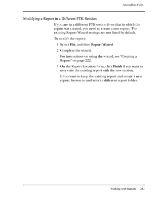 AccessData Corp.



Modifying a Report in a Different FTK Session
                  If you are in a different FTK session from that in which the
                  report was created, you need to create a new report. The
                  existing Report Wizard settings are not listed by default.
                  To modify the report:
                    1 Select File, and then Report Wizard.
                    2 Complete the wizard.
                      For instructions on using the wizard, see “Creating a
                      Report” on page 222.
                    3 On the Report Location form, click Finish if you want to
                      overwrite the existing report with the new version.
                      If you want to keep the existing report and create a new
                      report, browse to and select a different report folder.




                                                         Working with Reports   243
 