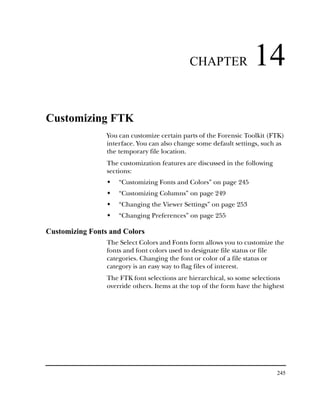 CHAPTER                14
Customizing FTK
                 You can customize certain parts of the Forensic Toolkit (FTK)
                 interface. You can also change some default settings, such as
                 the temporary file location.
                 The customization features are discussed in the following
                 sections:
                     “Customizing Fonts and Colors” on page 245
                     “Customizing Columns” on page 249
                     “Changing the Viewer Settings” on page 253
                     “Changing Preferences” on page 255

Customizing Fonts and Colors
                 The Select Colors and Fonts form allows you to customize the
                 fonts and font colors used to designate file status or file
                 categories. Changing the font or color of a file status or
                 category is an easy way to flag files of interest.
                 The FTK font selections are hierarchical, so some selections
                 override others. Items at the top of the form have the highest




                                                                             245
 