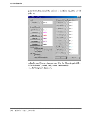 AccessData Corp.



                         priority while items at the bottom of the form have the lowest
                         priority.




                         All color and font settings are saved in the ftksettings.ini file,
                         located in the AccessDataAccessData Forensic
                         ToolkitProgram directory.




246    Forensic Toolkit User Guide
 