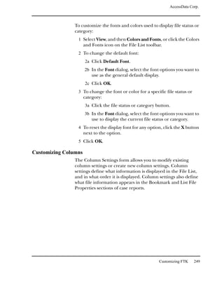 AccessData Corp.



                To customize the fonts and colors used to display file status or
                category:
                 1 Select View, and then Colors and Fonts, or click the Colors
                      and Fonts icon on the File List toolbar.
                 2 To change the default font:
                      2a Click Default Font.
                      2b In the Font dialog, select the font options you want to
                          use as the general default display.
                      2c Click OK.
                 3 To change the font or color for a specific file status or
                      category:
                      3a Click the file status or category button.
                      3b In the Font dialog, select the font options you want to
                          use to display the current file status or category.
                 4 To reset the display font for any option, click the X button
                      next to the option.
                 5 Click OK.

Customizing Columns
                The Column Settings form allows you to modify existing
                column settings or create new column settings. Column
                settings define what information is displayed in the File List,
                and in what order it is displayed. Column settings also define
                what file information appears in the Bookmark and List File
                Properties sections of case reports.




                                                             Customizing FTK    249
 