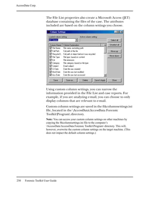 AccessData Corp.



                         The File List properties also create a Microsoft Access (JET)
                         database containing the files of the case. The attributes
                         included are based on the column settings you choose.




                         Using custom column settings, you can narrow the
                         information provided in the File List and case reports. For
                         example, if you are analyzing e-mail, you can choose to only
                         display columns that are relevant to e-mail.
                         Custom column settings are saved in the ftkcolumnsettings.ini
                         file, located in the AccessDataAccessData Forensic
                         ToolkitProgram directory.
                         Note: You can access your custom column settings on other machines by
                         copying the ftkcolumnsettings.ini file to the computer’s
                         AccessDataAccessData Forensic ToolkitProgram directory. This will,
                         however, overwrite the custom column settings on the target machine. (This
                         does not impact the default column settings.)




250    Forensic Toolkit User Guide
 