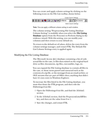 AccessData Corp.



                   You can create and apply column settings by clicking on the
                   following icons on the File List toolbar, shown below:
                                                              Create Column Settings



                                                               Select Column Settings

                   Note: You can apply a different column setting in each window.

                   The column setting “Preprocessing File Listing Database
                   Column Setting” is available when you select the File Listing
                   Database option from the Processes to Perform dialog in the
                   evidence wizard. With this setting, you can modify your
                   columns and then return to your default set.
                   To return to the default set of values, delete the entry from the
                   column settings manager, and restart FTK. The Default File
                   List Column Settings entry is applied again.

Modifying the File Listing Database
                   The Microsoft Access (Jet) database containing a list of only
                   actual files in the case, or files that existed on the original hard
                   drive as files: documents, zip files, executables, logs, etc.
                   You can expand the File Listing database to contain all files in
                   the case, or those items parsed and extracted such as the
                   contents of a zip file, or the messages from an email archive, or
                   OLE streams that are part of Office docs; anything that didn't
                   have it's own entry in Windows Explorer.
                   To increase the files listed in the File Listing database, you
                   must shut down the FTK program, and then edit the
                   FtkSettings.0.ini file:
                     1 Open the FtkSettings.0.ini file, and find the [Global]
                        section.
                     2 In the [Global] section, find the PreprocessListsAllFiles
                        key, and then set the value from 0 to 1.
                     3 Save the changes, and restart FTK.




                                                                       Customizing FTK      251
 