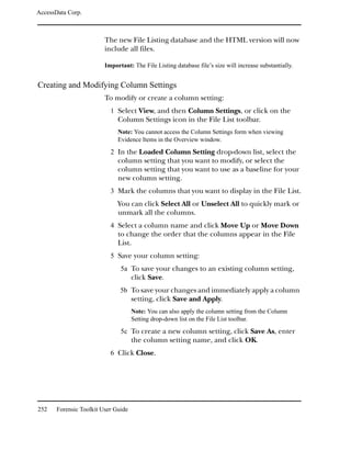 AccessData Corp.



                         The new File Listing database and the HTML version will now
                         include all files.

                         Important: The File Listing database file’s size will increase substantially.


Creating and Modifying Column Settings
                         To modify or create a column setting:
                           1 Select View, and then Column Settings, or click on the
                              Column Settings icon in the File List toolbar.
                              Note: You cannot access the Column Settings form when viewing
                              Evidence Items in the Overview window.
                           2 In the Loaded Column Setting drop-down list, select the
                              column setting that you want to modify, or select the
                              column setting that you want to use as a baseline for your
                              new column setting.
                           3 Mark the columns that you want to display in the File List.
                              You can click Select All or Unselect All to quickly mark or
                              unmark all the columns.
                           4 Select a column name and click Move Up or Move Down
                              to change the order that the columns appear in the File
                              List.
                           5 Save your column setting:
                               5a To save your changes to an existing column setting,
                                     click Save.
                               5b To save your changes and immediately apply a column
                                     setting, click Save and Apply.
                                     Note: You can also apply the column setting from the Column
                                     Setting drop-down list on the File List toolbar.

                               5c To create a new column setting, click Save As, enter
                                     the column setting name, and click OK.
                           6 Click Close.




252    Forensic Toolkit User Guide
 