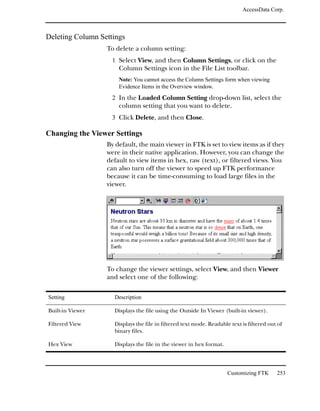 AccessData Corp.



Deleting Column Settings
                  To delete a column setting:
                    1 Select View, and then Column Settings, or click on the
                      Column Settings icon in the File List toolbar.
                      Note: You cannot access the Column Settings form when viewing
                      Evidence Items in the Overview window.

                    2 In the Loaded Column Setting drop-down list, select the
                      column setting that you want to delete.
                    3 Click Delete, and then Close.

Changing the Viewer Settings
                  By default, the main viewer in FTK is set to view items as if they
                  were in their native application. However, you can change the
                  default to view items in hex, raw (text), or filtered views. You
                  can also turn off the viewer to speed up FTK performance
                  because it can be time-consuming to load large files in the
                  viewer.




                  To change the viewer settings, select View, and then Viewer
                  and select one of the following:

Setting             Description

Built-in Viewer     Displays the file using the Outside In Viewer (built-in viewer).

Filtered View       Displays the file in filtered text mode. Readable text is filtered out of
                    binary files.

Hex View            Displays the file in the viewer in hex format.




                                                                     Customizing FTK      253
 