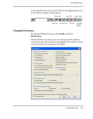 AccessData Corp.



                 To change the view, you can also click on the appropriate icon
                 in the Viewer toolbar, shown below:
                                             Filtered View         Viewer Off       Built-in Viewer




                                         Native View   Raw (Text) View   Hex View       Embedded
                                                                                        Internet
                                                                                        Explorer



Changing Preferences
                 To change FTK Preferences, click Tools, and then
                 Preferences.
                 On the Preferences form, you can change various options,
                 such as how the date and time are displayed for evidence items
                 or the location of a temporary file folder.




                                                                   Customizing FTK              255
 