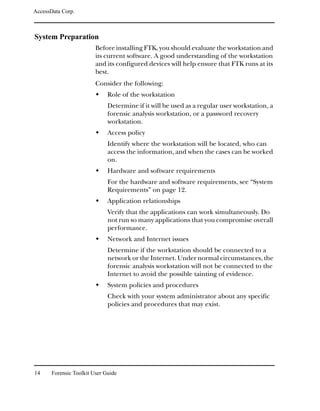 AccessData Corp.



System Preparation
                         Before installing FTK, you should evaluate the workstation and
                         its current software. A good understanding of the workstation
                         and its configured devices will help ensure that FTK runs at its
                         best.
                         Consider the following:
                              Role of the workstation
                              Determine if it will be used as a regular user workstation, a
                              forensic analysis workstation, or a password recovery
                              workstation.
                              Access policy
                              Identify where the workstation will be located, who can
                              access the information, and when the cases can be worked
                              on.
                              Hardware and software requirements
                              For the hardware and software requirements, see “System
                              Requirements” on page 12.
                              Application relationships
                              Verify that the applications can work simultaneously. Do
                              not run so many applications that you compromise overall
                              performance.
                              Network and Internet issues
                              Determine if the workstation should be connected to a
                              network or the Internet. Under normal circumstances, the
                              forensic analysis workstation will not be connected to the
                              Internet to avoid the possible tainting of evidence.
                              System policies and procedures
                              Check with your system administrator about any specific
                              policies and procedures that may exist.




14     Forensic Toolkit User Guide
 