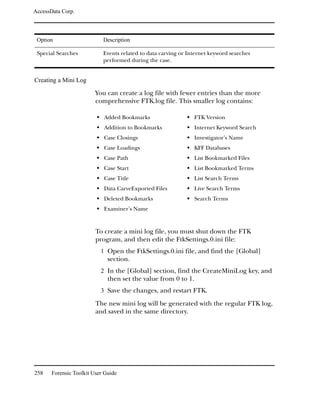 AccessData Corp.



 Option                     Description

 Special Searches           Events related to data carving or Internet keyword searches
                            performed during the case.


Creating a Mini Log

                         You can create a log file with fewer entries than the more
                         comprehensive FTK.log file. This smaller log contains:

                            Added Bookmarks                     FTK Version
                            Addition to Bookmarks               Internet Keyword Search
                            Case Closings                       Investigator’s Name
                            Case Loadings                       KFF Databases
                            Case Path                           List Bookmarked Files
                            Case Start                          List Bookmarked Terms
                            Case Title                          List Search Terms
                            Data CarveExported Files            Live Search Terms
                            Deleted Bookmarks                   Search Terms
                            Examiner’s Name



                         To create a mini log file, you must shut down the FTK
                         program, and then edit the FtkSettings.0.ini file:
                           1 Open the FtkSettings.0.ini file, and find the [Global]
                              section.
                           2 In the [Global] section, find the CreateMiniLog key, and
                              then set the value from 0 to 1.
                           3 Save the changes, and restart FTK.

                         The new mini log will be generated with the regular FTK log,
                         and saved in the same directory.




258    Forensic Toolkit User Guide
 