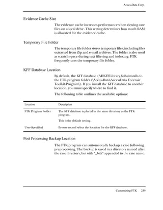AccessData Corp.



Evidence Cache Size
                     The evidence cache increases performance when viewing case
                     files on a local drive. This setting determines how much RAM
                     is allocated for the evidence cache.

Temporary File Folder
                     The temporary file folder stores temporary files, including files
                     extracted from Zip and e-mail archives. The folder is also used
                     as scratch space during text filtering and indexing. FTK
                     frequently uses the temporary file folder.

KFF Database Location
                     By default, the KFF database (ADKFFLibrary.hdb) installs to
                     the FTK program folder (AccessDataAccessData Forensic
                     ToolkitProgram). If you install the KFF database to another
                     location, you must specify where to find it.
                     The following table outlines the available options:

Location                Description

FTK Program Folder      The KFF database is placed in the same directory as the FTK
                        program.

                        This is the default setting.

User-Specified          Browse to and select the location for the KFF database.


Post Processing Backup Location
                     The FTK program can automatically backup a case following
                     preprocessing. The backup is saved in a directory named after
                     the case directory, but with “_bak” appended to the case name.




                                                                     Customizing FTK    259
 