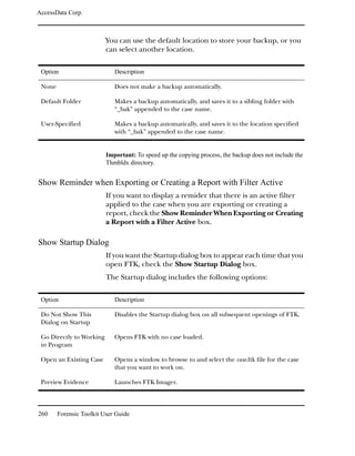 AccessData Corp.



                          You can use the default location to store your backup, or you
                          can select another location.

 Option                      Description

 None                        Does not make a backup automatically.

 Default Folder              Makes a backup automatically, and saves it to a sibling folder with
                             “_bak” appended to the case name.

 User-Specified              Makes a backup automatically, and saves it to the location specified
                             with “_bak” appended to the case name.


                          Important: To speed up the copying process, the backup does not include the
                          Thmbldx directory.


Show Reminder when Exporting or Creating a Report with Filter Active
                          If you want to display a remider that there is an active filter
                          applied to the case when you are exporting or creating a
                          report, check the Show Reminder When Exporting or Creating
                          a Report with a Filter Active box.

Show Startup Dialog
                          If you want the Startup dialog box to appear each time that you
                          open FTK, check the Show Startup Dialog box.
                          The Startup dialog includes the following options:

 Option                      Description

 Do Not Show This            Disables the Startup dialog box on all subsequent openings of FTK.
 Dialog on Startup

 Go Directly to Working      Opens FTK with no case loaded.
 in Program

 Open an Existing Case       Opens a window to browse to and select the case.ftk file for the case
                             that you want to work on.

 Preview Evidence            Launches FTK Imager.




260     Forensic Toolkit User Guide
 