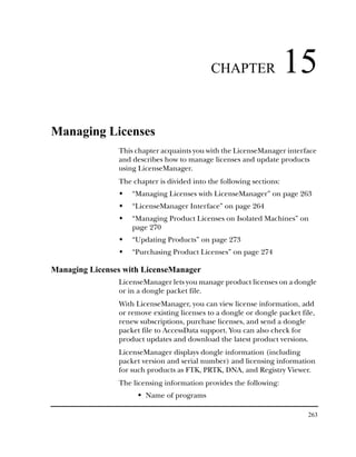 CHAPTER                  15
Managing Licenses
                This chapter acquaints you with the LicenseManager interface
                and describes how to manage licenses and update products
                using LicenseManager.
                The chapter is divided into the following sections:
                    “Managing Licenses with LicenseManager” on page 263
                    “LicenseManager Interface” on page 264
                    “Managing Product Licenses on Isolated Machines” on
                    page 270
                    “Updating Products” on page 273
                    “Purchasing Product Licenses” on page 274

Managing Licenses with LicenseManager
                LicenseManager lets you manage product licenses on a dongle
                or in a dongle packet file.
                With LicenseManager, you can view license information, add
                or remove existing licenses to a dongle or dongle packet file,
                renew subscriptions, purchase licenses, and send a dongle
                packet file to AccessData support. You can also check for
                product updates and download the latest product versions.
                LicenseManager displays dongle information (including
                packet version and serial number) and licensing information
                for such products as FTK, PRTK, DNA, and Registry Viewer.
                The licensing information provides the following:
                        Name of programs

                                                                           263
 