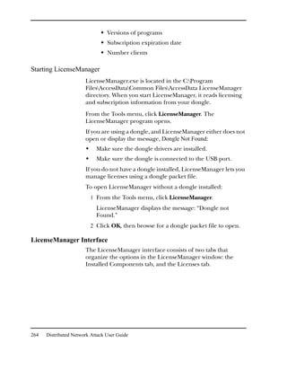 Versions of programs
                                 Subscription expiration date
                                 Number clients

Starting LicenseManager
                       LicenseManager.exe is located in the C:Program
                       FilesAccessDataCommon FilesAccessData LicenseManager
                       directory. When you start LicenseManager, it reads licensing
                       and subscription information from your dongle.
                       From the Tools menu, click LicenseManager. The
                       LicenseManager program opens.
                       If you are using a dongle, and LicenseManager either does not
                       open or display the message, Dongle Not Found:
                            Make sure the dongle drivers are installed.
                            Make sure the dongle is connected to the USB port.
                       If you do not have a dongle installed, LicenseManager lets you
                       manage licenses using a dongle packet file.
                       To open LicenseManager without a dongle installed:
                         1 From the Tools menu, click LicenseManager.
                            LicenseManager displays the message: “Dongle not
                            Found.”
                         2 Click OK, then browse for a dongle packet file to open.

LicenseManager Interface
                       The LicenseManager interface consists of two tabs that
                       organize the options in the LicenseManager window: the
                       Installed Components tab, and the Licenses tab.




264   Distributed Network Attack User Guide
 