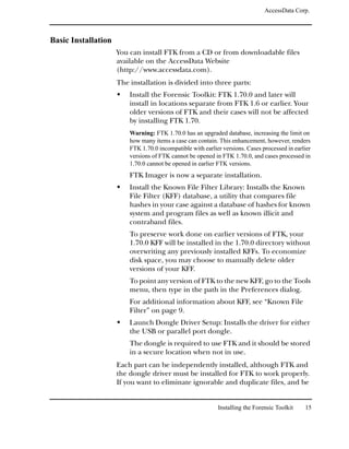 AccessData Corp.



Basic Installation
                     You can install FTK from a CD or from downloadable files
                     available on the AccessData Website
                     (http://www.accessdata.com).
                     The installation is divided into three parts:
                         Install the Forensic Toolkit: FTK 1.70.0 and later will
                         install in locations separate from FTK 1.6 or earlier. Your
                         older versions of FTK and their cases will not be affected
                         by installing FTK 1.70.
                         Warning: FTK 1.70.0 has an upgraded database, increasing the limit on
                         how many items a case can contain. This enhancement, however, renders
                         FTK 1.70.0 incompatible with earlier versions. Cases processed in earlier
                         versions of FTK cannot be opened in FTK 1.70.0, and cases processed in
                         1.70.0 cannot be opened in earlier FTK versions.
                         FTK Imager is now a separate installation.
                         Install the Known File Filter Library: Installs the Known
                         File Filter (KFF) database, a utility that compares file
                         hashes in your case against a database of hashes for known
                         system and program files as well as known illicit and
                         contraband files.
                         To preserve work done on earlier versions of FTK, your
                         1.70.0 KFF will be installed in the 1.70.0 directory without
                         overwriting any previously installed KFFs. To economize
                         disk space, you may choose to manually delete older
                         versions of your KFF.
                         To point any version of FTK to the new KFF, go to the Tools
                         menu, then type in the path in the Preferences dialog.
                         For additional information about KFF, see “Known File
                         Filter” on page 9.
                         Launch Dongle Driver Setup: Installs the driver for either
                         the USB or parallel port dongle.
                         The dongle is required to use FTK and it should be stored
                         in a secure location when not in use.
                     Each part can be independently installed, although FTK and
                     the dongle driver must be installed for FTK to work properly.
                     If you want to eliminate ignorable and duplicate files, and be


                                                            Installing the Forensic Toolkit    15
 