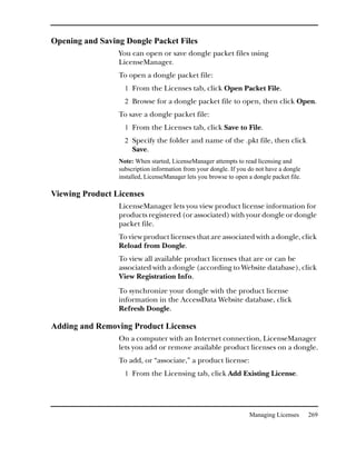 Opening and Saving Dongle Packet Files
                 You can open or save dongle packet files using
                 LicenseManager.
                 To open a dongle packet file:
                   1 From the Licenses tab, click Open Packet File.
                   2 Browse for a dongle packet file to open, then click Open.
                 To save a dongle packet file:
                   1 From the Licenses tab, click Save to File.
                   2 Specify the folder and name of the .pkt file, then click
                      Save.
                 Note: When started, LicenseManager attempts to read licensing and
                 subscription information from your dongle. If you do not have a dongle
                 installed, LicenseManager lets you browse to open a dongle packet file.

Viewing Product Licenses
                 LicenseManager lets you view product license information for
                 products registered (or associated) with your dongle or dongle
                 packet file.
                 To view product licenses that are associated with a dongle, click
                 Reload from Dongle.
                 To view all available product licenses that are or can be
                 associated with a dongle (according to Website database), click
                 View Registration Info.
                 To synchronize your dongle with the product license
                 information in the AccessData Website database, click
                 Refresh Dongle.

Adding and Removing Product Licenses
                 On a computer with an Internet connection, LicenseManager
                 lets you add or remove available product licenses on a dongle.
                 To add, or “associate,” a product license:
                   1 From the Licensing tab, click Add Existing License.




                                                                   Managing Licenses       269
 
