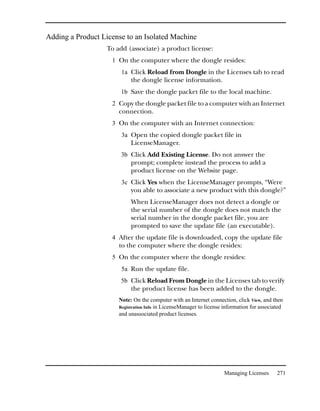 Adding a Product License to an Isolated Machine
                  To add (associate) a product license:
                    1 On the computer where the dongle resides:
                       1a Click Reload from Dongle in the Licenses tab to read
                           the dongle license information.
                       1b Save the dongle packet file to the local machine.
                    2 Copy the dongle packet file to a computer with an Internet
                      connection.
                    3 On the computer with an Internet connection:
                       3a Open the copied dongle packet file in
                           LicenseManager.
                       3b Click Add Existing License. Do not answer the
                           prompt; complete instead the process to add a
                           product license on the Website page.
                       3c Click Yes when the LicenseManager prompts, “Were
                           you able to associate a new product with this dongle?”
                           When LicenseManager does not detect a dongle or
                           the serial number of the dongle does not match the
                           serial number in the dongle packet file, you are
                           prompted to save the update file (an executable).
                    4 After the update file is downloaded, copy the update file
                      to the computer where the dongle resides:
                    5 On the computer where the dongle resides:
                       5a Run the update file.
                       5b Click Reload From Dongle in the Licenses tab to verify
                           the product license has been added to the dongle.
                      Note: On the computer with an Internet connection, click View, and then
                      Registration Info in LicenseManager to license information for associated
                      and unassociated product licenses.




                                                                    Managing Licenses       271
 
