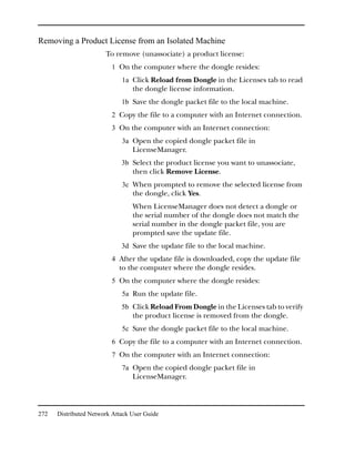 Removing a Product License from an Isolated Machine
                       To remove (unassociate) a product license:
                         1 On the computer where the dongle resides:
                             1a Click Reload from Dongle in the Licenses tab to read
                                 the dongle license information.
                             1b Save the dongle packet file to the local machine.
                         2 Copy the file to a computer with an Internet connection.
                         3 On the computer with an Internet connection:
                             3a Open the copied dongle packet file in
                                 LicenseManager.
                             3b Select the product license you want to unassociate,
                                 then click Remove License.
                             3c When prompted to remove the selected license from
                                 the dongle, click Yes.
                                 When LicenseManager does not detect a dongle or
                                 the serial number of the dongle does not match the
                                 serial number in the dongle packet file, you are
                                 prompted save the update file.
                             3d Save the update file to the local machine.
                         4 After the update file is downloaded, copy the update file
                            to the computer where the dongle resides.
                         5 On the computer where the dongle resides:
                             5a Run the update file.
                             5b Click Reload From Dongle in the Licenses tab to verify
                                 the product license is removed from the dongle.
                             5c Save the dongle packet file to the local machine.
                         6 Copy the file to a computer with an Internet connection.
                         7 On the computer with an Internet connection:
                             7a Open the copied dongle packet file in
                                 LicenseManager.




272   Distributed Network Attack User Guide
 