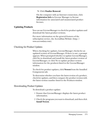 7b Click Finalize Removal.
                      On the computer with an Internet connection, click
                      Registration Info in License Manager to license
                      information for associated and unassociated product
                      licenses.

Updating Products
                  You can use LicenseManager to check for product updates and
                  download the latest product versions.
                  For more information on the general features of the
                  subscription service, the AccessData Website (http://
                  www.accessdata.com).

Checking for Product Updates
                  When checking for updates, LicenseManager checks for an
                  updated version of LicenseManager. If there is one, a prompt
                  appears. When prompted whether to update LicenseManager,
                  click Yes to download and install the latest product version of
                  LicenseManager, or click No to update product version
                  information for the products listed in the LicenseManager
                  window.
                  To check for product updates, click Newest from the Installed
                  Components tab.
                  To determine whether you have the latest version of a product,
                  check for updates, and then compare the product version with
                  the latest version number listed in the Products window.

Downloading Product Updates
                  To download a product update:
                    1 Ensure that LicenseManager displays the latest product
                      information.
                    2 Check the programs you want to download, and then click
                      Install Newest.




                                                           Managing Licenses   273
 