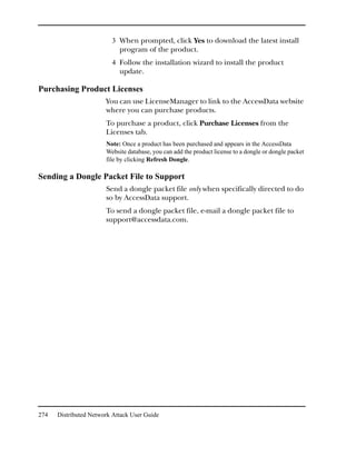 3 When prompted, click Yes to download the latest install
                            program of the product.
                         4 Follow the installation wizard to install the product
                            update.

Purchasing Product Licenses
                       You can use LicenseManager to link to the AccessData website
                       where you can purchase products.
                       To purchase a product, click Purchase Licenses from the
                       Licenses tab.
                       Note: Once a product has been purchased and appears in the AccessData
                       Website database, you can add the product license to a dongle or dongle packet
                       file by clicking Refresh Dongle.

Sending a Dongle Packet File to Support
                       Send a dongle packet file only when specifically directed to do
                       so by AccessData support.
                       To send a dongle packet file, e-mail a dongle packet file to
                       support@accessdata.com.




274   Distributed Network Attack User Guide
 