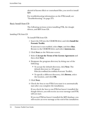 AccessData Corp.



                         alerted of known illicit or contraband files, you need to install
                         KFF.
                         For troubleshooting information on the FTK install, see
                         “Troubleshooting” on page 275.

Basic Install from CD
                         The following sections review installing FTK, the dongle
                         drivers, and KFF from CD.

Installing FTK from CD
                         To install FTK from CD:
                           1 Insert the CD into the CD-ROM drive and click Install the
                              Forensic Toolkit.
                              If auto-run is not enabled, select Start, and then Run.
                              Browse to the CD-ROM drive and select Autorun.exe.
                           2 Click Next on the Welcome screen.
                           3 Select I Accept the Terms of the License Agreement and
                              then click Next.
                           4 Designate the program directory by doing one of the
                              following:
                                     To accept the default directory, click Next. The
                                     default directory is c:Program
                                     FilesAccessDataAccessData Forensic Toolkit.
                                     To specify a different directory, click Browse, select
                                     the location, and click OK.
                           5 Click Next.
                           6 Check the box to run FTK if you want it to automatically
                              start after you complete the installation.
                              If you check the box to run FTK but haven’t installed the
                              dongle drivers, you will receive an error message and FTK
                              will not start.
                              If you run FTK but haven’t installed the KFF database, you
                              will receive an error message at the end of the installation


16     Forensic Toolkit User Guide
 