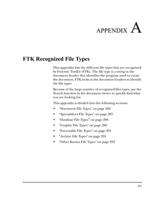 APPENDIX                 A
FTK Recognized File Types
           This appendix lists the different file types that are recognized
           by Forensic Toolkit (FTK). The file type is a string in the
           document header that identifies the program used to create
           the document. FTK looks at the document headers to identify
           the file types.
           Because of the large number of recognized files types, use the
           Search function in the document viewer to quickly find what
           you are looking for.
           This appendix is divided into the following sections:
               “Document File Types” on page 282
               “Spreadsheet File Types” on page 285
               “Database File Types” on page 286
               “Graphic File Types” on page 288
               “Executable File Types” on page 291
               “Archive File Types” on page 291
               “Other Known File Types” on page 293




                                                                        281
 