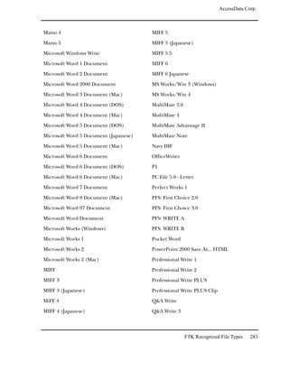 AccessData Corp.



Matsu 4                                MIFF 5

Matsu 5                                MIFF 5 (Japanese)

Microsoft Windows Write                MIFF 5.5

Microsoft Word 1 Document              MIFF 6

Microsoft Word 2 Document              MIFF 6 Japanese

Microsoft Word 2000 Document           MS Works/Win 3 (Windows)

Microsoft Word 3 Document (Mac)        MS Works/Win 4

Microsoft Word 4 Document (DOS)        MultiMate 3.6

Microsoft Word 4 Document (Mac)        MultiMate 4

Microsoft Word 5 Document (DOS)        MultiMate Advantage II

Microsoft Word 5 Document (Japanese)   MultiMate Note

Microsoft Word 5 Document (Mac)        Navy DIF

Microsoft Word 6 Document              OfficeWriter

Microsoft Word 6 Document (DOS)        P1

Microsoft Word 6 Document (Mac)        PC File 5.0 - Letter

Microsoft Word 7 Document              Perfect Works 1

Microsoft Word 8 Document (Mac)        PFS: First Choice 2.0

Microsoft Word 97 Document             PFS: First Choice 3.0

Microsoft Word Document                PFS: WRITE A

Microsoft Works (Windows)              PFS: WRITE B

Microsoft Works 1                      Pocket Word

Microsoft Works 2                      PowerPoint 2000 Save As... HTML

Microsoft Works 2 (Mac)                Professional Write 1

MIFF                                   Professional Write 2

MIFF 3                                 Professional Write PLUS

MIFF 3 (Japanese)                      Professional Write PLUS Clip

MiFF 4                                 Q&A Write

MIFF 4 (Japanese)                      Q&A Write 3



                                                       FTK Recognized File Types   283
 